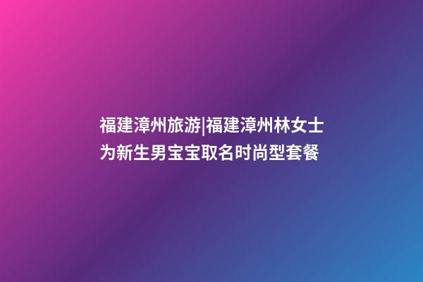 福建漳州旅游|福建漳州林女士为新生男宝宝取名时尚型套餐-第1张-公司起名-玄机派